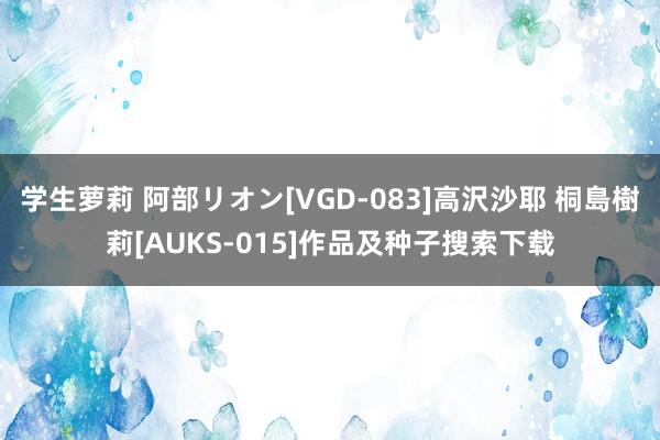 学生萝莉 阿部リオン[VGD-083]高沢沙耶 桐島樹莉[AUKS-015]作品及种子搜索下载
