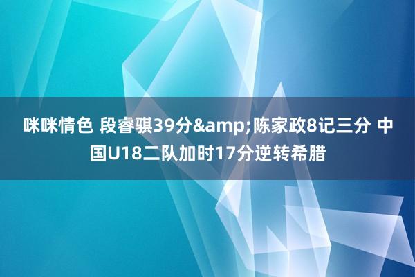 咪咪情色 段睿骐39分&陈家政8记三分 中国U18二队加时17分逆转希腊