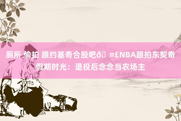 厕所 偷拍 跟约基奇合股吧🤣NBA跟拍东契奇假期时光：退役后念念当农场主