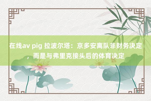 在线av pig 拉波尔塔：京多安离队非财务决定，而是与弗里克接头后的体育决定