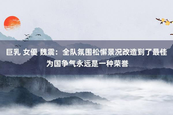 巨乳 女優 魏震：全队氛围松懈景况改造到了最佳 为国争气永远是一种荣誉