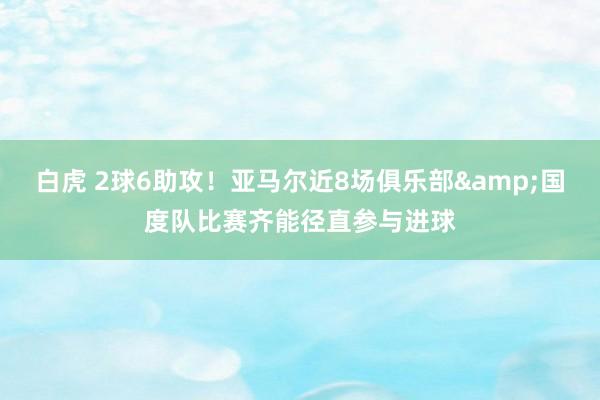 白虎 2球6助攻！亚马尔近8场俱乐部&国度队比赛齐能径直参与进球