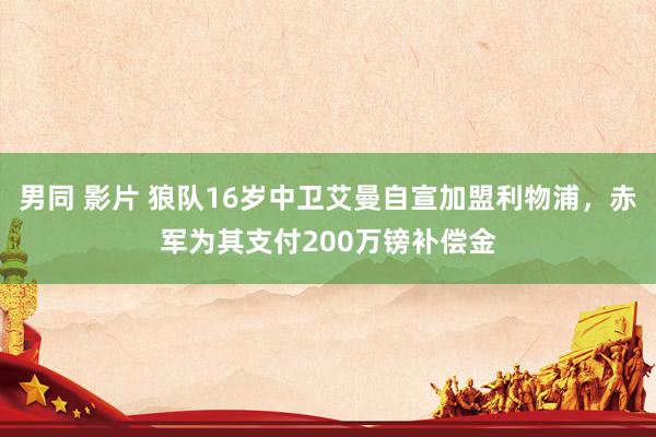 男同 影片 狼队16岁中卫艾曼自宣加盟利物浦，赤军为其支付200万镑补偿金