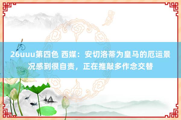 26uuu第四色 西媒：安切洛蒂为皇马的厄运景况感到很自责，正在推敲多作念交替