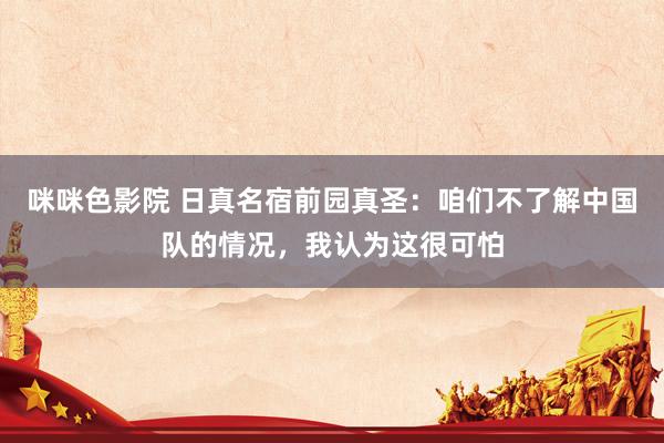 咪咪色影院 日真名宿前园真圣：咱们不了解中国队的情况，我认为这很可怕