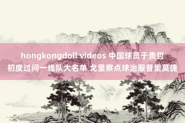 hongkongdoll videos 中国球员于贵哲初度过问一线队大名单 戈里察点球治服普里莫捷