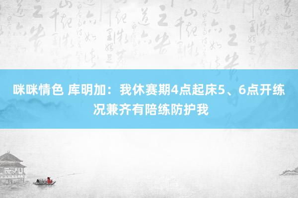 咪咪情色 库明加：我休赛期4点起床5、6点开练 况兼齐有陪练防护我