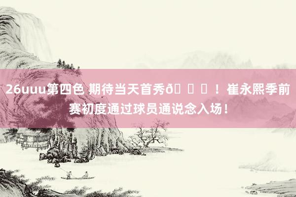 26uuu第四色 期待当天首秀👏！崔永熙季前赛初度通过球员通说念入场！
