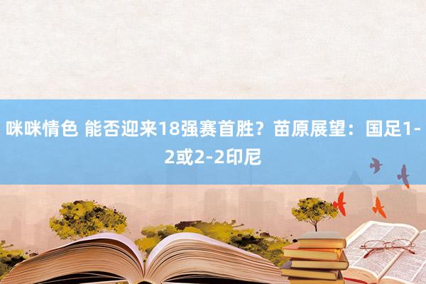 咪咪情色 能否迎来18强赛首胜？苗原展望：国足1-2或2-2印尼