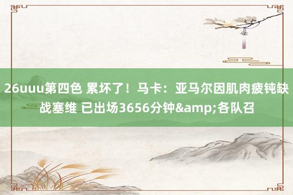 26uuu第四色 累坏了！马卡：亚马尔因肌肉疲钝缺战塞维 已出场3656分钟&各队召