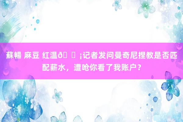 蘇暢 麻豆 红温😡记者发问曼奇尼捏教是否匹配薪水,遭呛你看了我账户?