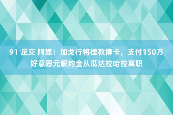 91 足交 阿媒：加戈行将捏教博卡，支付150万好意思元解约金从瓜达拉哈拉离职