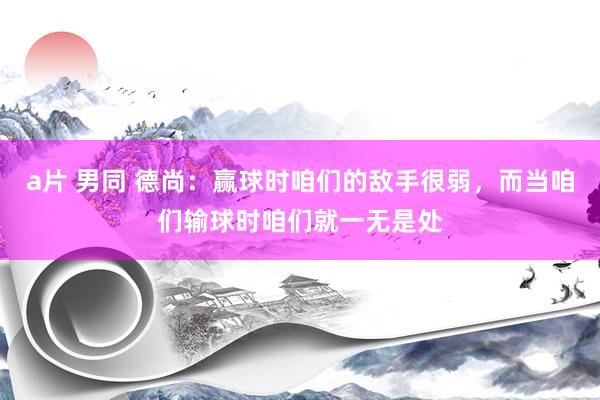 a片 男同 德尚：赢球时咱们的敌手很弱，而当咱们输球时咱们就一无是处