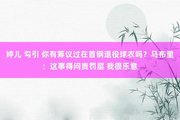 婷儿 勾引 你有筹议过在首钢退役球衣吗？马布里：这事得问责罚层 我很乐意