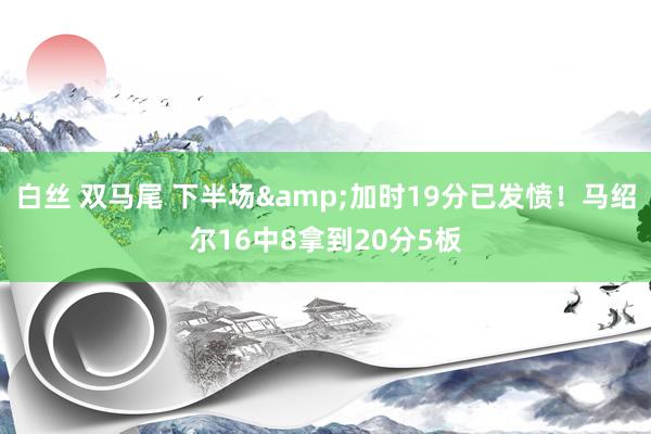 白丝 双马尾 下半场&加时19分已发愤！马绍尔16中8拿到20分5板