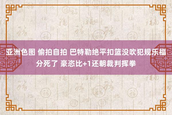 亚洲色图 偷拍自拍 巴特勒绝平扣篮没吹犯规乐福分死了 豪恣比+1还朝裁判挥拳