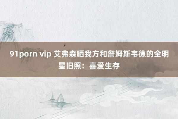 91porn vip 艾弗森晒我方和詹姆斯韦德的全明星旧照：喜爱生存