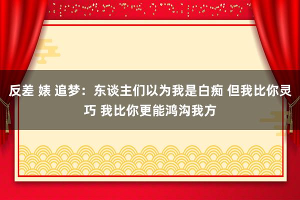 反差 婊 追梦：东谈主们以为我是白痴 但我比你灵巧 我比你更能鸿沟我方
