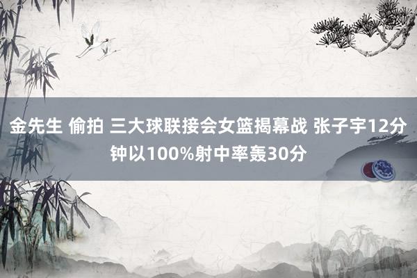 金先生 偷拍 三大球联接会女篮揭幕战 张子宇12分钟以100%射中率轰30分