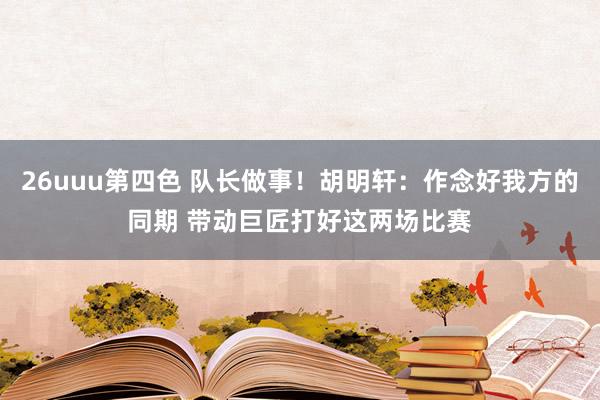 26uuu第四色 队长做事！胡明轩：作念好我方的同期 带动巨匠打好这两场比赛