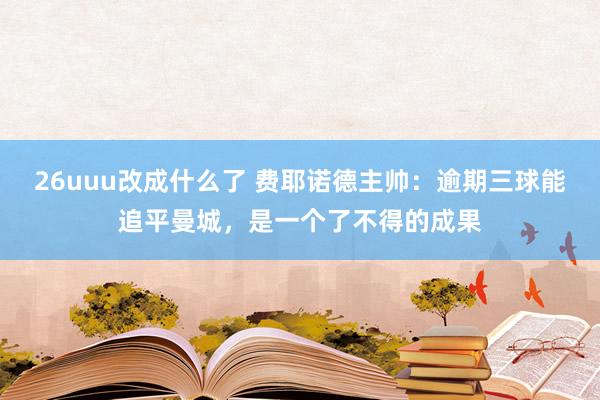 26uuu改成什么了 费耶诺德主帅：逾期三球能追平曼城，是一个了不得的成果