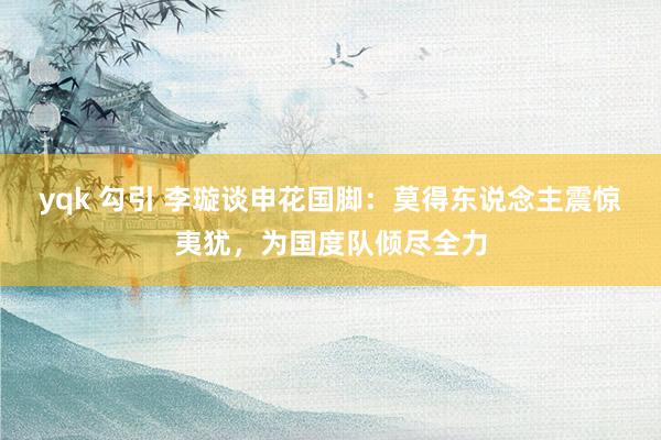 yqk 勾引 李璇谈申花国脚：莫得东说念主震惊夷犹，为国度队倾尽全力
