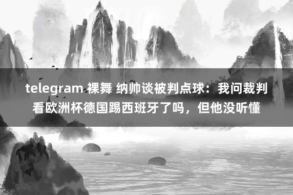 telegram 裸舞 纳帅谈被判点球：我问裁判看欧洲杯德国踢西班牙了吗，但他没听懂