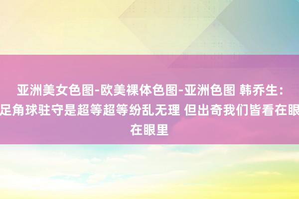 亚洲美女色图-欧美裸体色图-亚洲色图 韩乔生：国足角球驻守是超等超等纷乱无理 但出奇我们皆看在眼里
