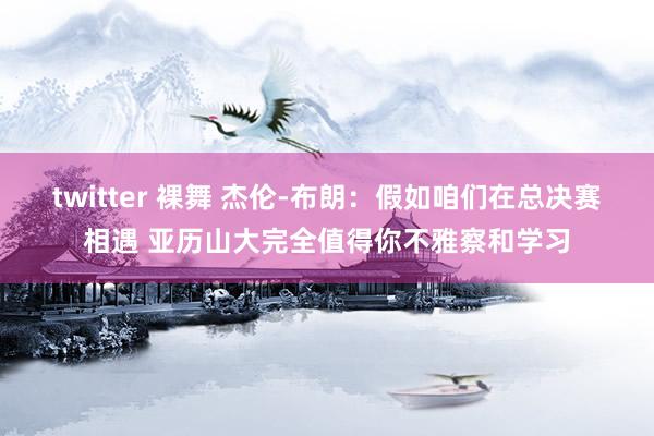 twitter 裸舞 杰伦-布朗：假如咱们在总决赛相遇 亚历山大完全值得你不雅察和学习