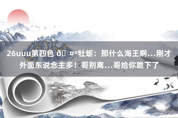 26uuu第四色 🤪牡蛎：那什么海王啊…刚才外面东说念主多！哥别离…哥给你跪下了