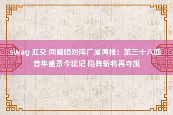 swag 肛交 同曦晒对阵广厦海报：第三十八回 昔年盛景今犹记 陷阵斩将再夺旗