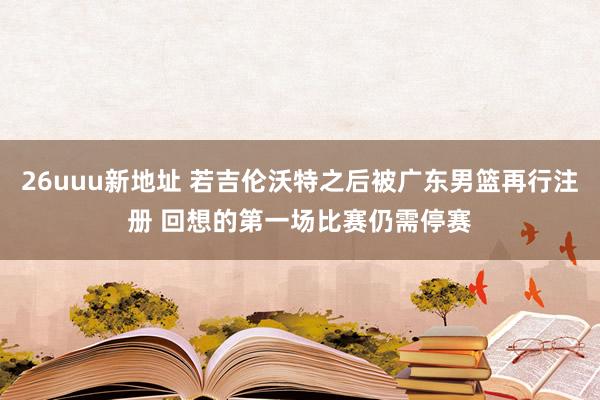 26uuu新地址 若吉伦沃特之后被广东男篮再行注册 回想的第一场比赛仍需停赛