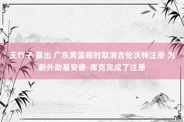 王竹子 露出 广东男篮临时取消吉伦沃特注册 为新外助基安德-库克完成了注册