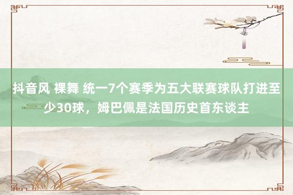 抖音风 裸舞 统一7个赛季为五大联赛球队打进至少30球，姆巴佩是法国历史首东谈主