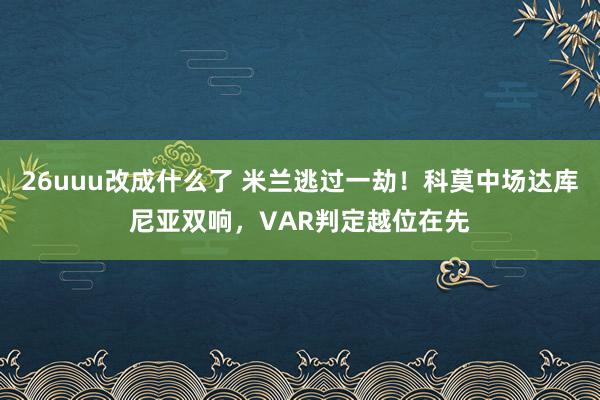 26uuu改成什么了 米兰逃过一劫！科莫中场达库尼亚双响，VAR判定越位在先