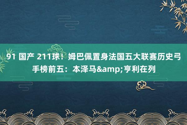91 国产 211球！姆巴佩置身法国五大联赛历史弓手榜前五：本泽马&亨利在列