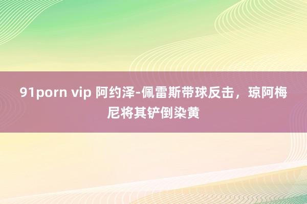91porn vip 阿约泽-佩雷斯带球反击，琼阿梅尼将其铲倒染黄
