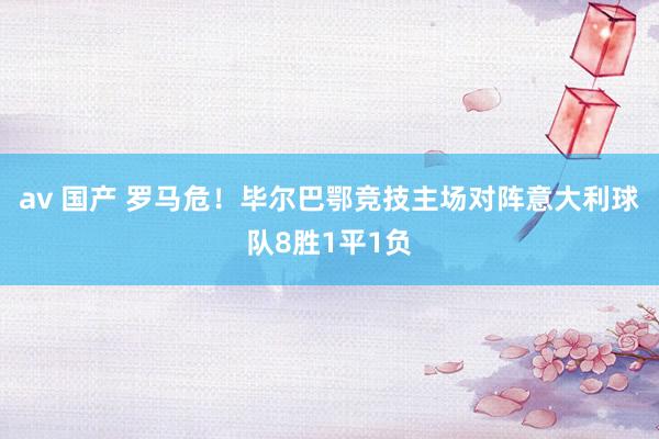 av 国产 罗马危！毕尔巴鄂竞技主场对阵意大利球队8胜1平1负