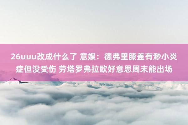 26uuu改成什么了 意媒：德弗里膝盖有渺小炎症但没受伤 劳塔罗弗拉欧好意思周末能出场