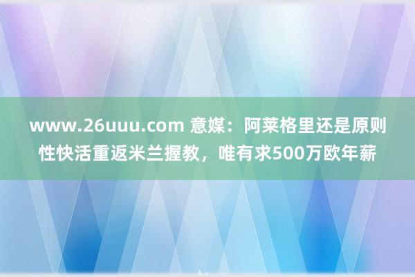 www.26uuu.com 意媒：阿莱格里还是原则性快活重返米兰握教，唯有求500万欧年薪