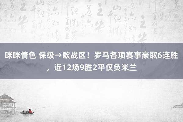 咪咪情色 保级→欧战区！罗马各项赛事豪取6连胜，近12场9胜2平仅负米兰