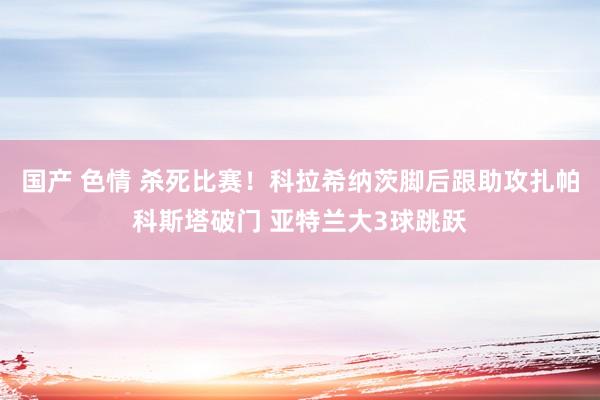 国产 色情 杀死比赛！科拉希纳茨脚后跟助攻扎帕科斯塔破门 亚特兰大3球跳跃
