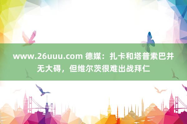 www.26uuu.com 德媒：扎卡和塔普索巴并无大碍，但维尔茨很难出战拜仁