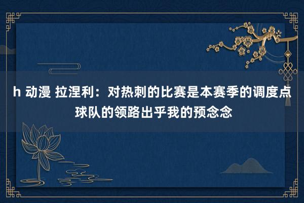 h 动漫 拉涅利：对热刺的比赛是本赛季的调度点 球队的领路出乎我的预念念
