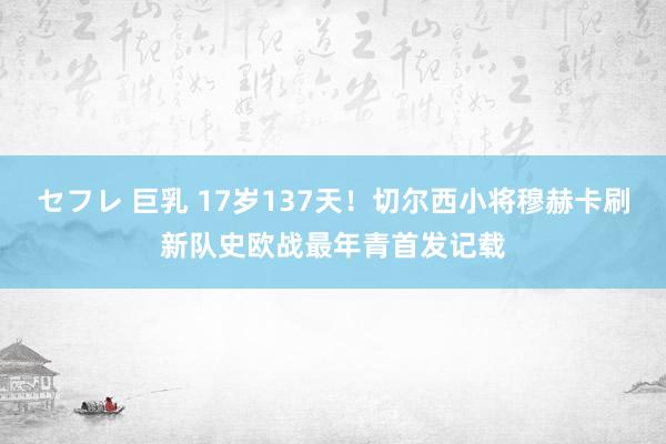 セフレ 巨乳 17岁137天！切尔西小将穆赫卡刷新队史欧战最年青首发记载