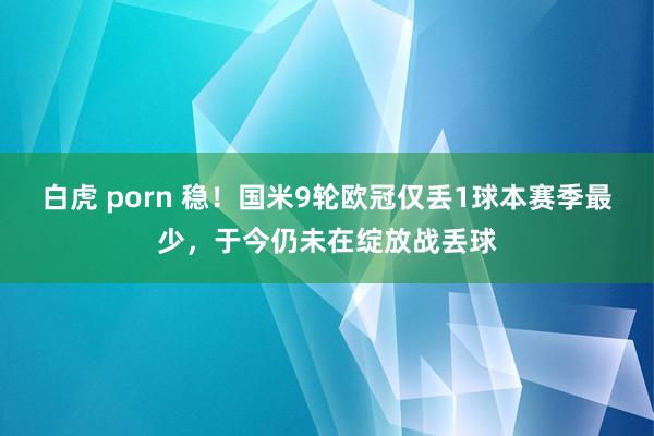 白虎 porn 稳！国米9轮欧冠仅丢1球本赛季最少，于今仍未在绽放战丢球