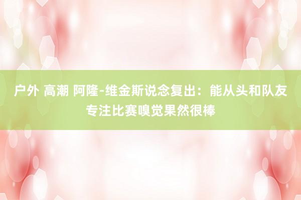 户外 高潮 阿隆-维金斯说念复出：能从头和队友专注比赛嗅觉果然很棒