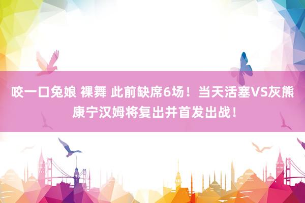 咬一口兔娘 裸舞 此前缺席6场！当天活塞VS灰熊 康宁汉姆将复出并首发出战！