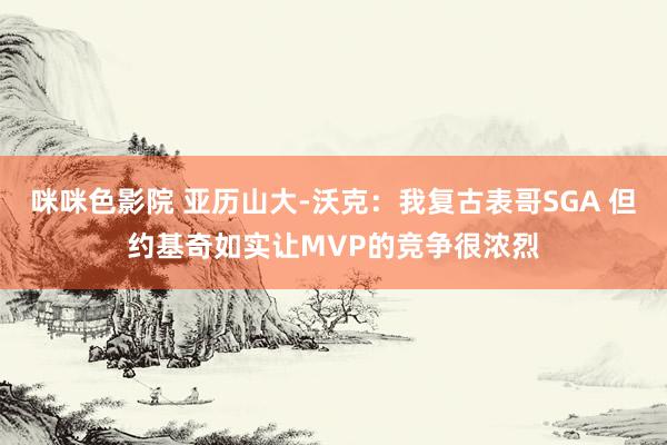 咪咪色影院 亚历山大-沃克：我复古表哥SGA 但约基奇如实让MVP的竞争很浓烈