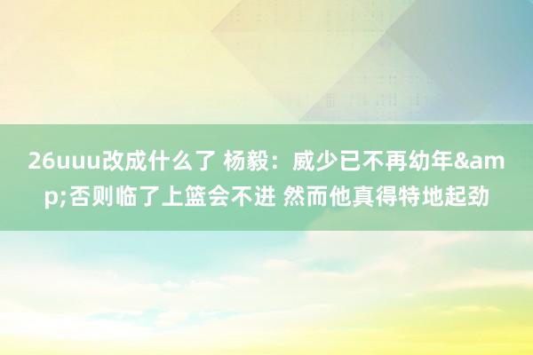 26uuu改成什么了 杨毅：威少已不再幼年&否则临了上篮会不进 然而他真得特地起劲